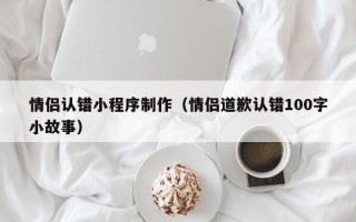 扶余情侣认错小程序制作（情侣道歉认错100字小故事）